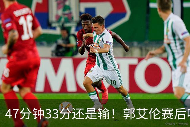 47分钟33分还是输！郭艾伦赛后哽咽“就想给球迷赢一次”让人破防